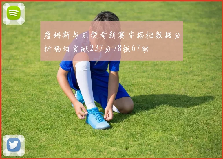 詹姆斯与东契奇新赛季搭档数据分析场均贡献237分78板67助