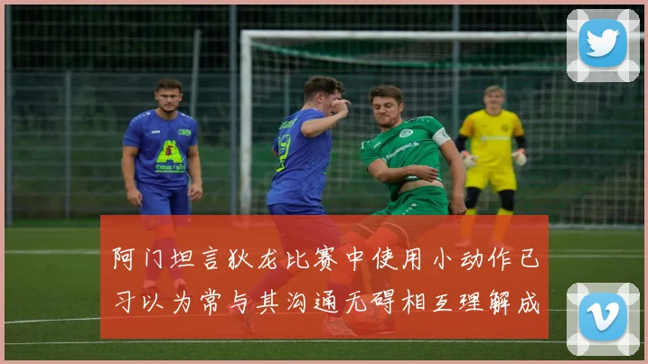 阿门坦言狄龙比赛中使用小动作已习以为常与其沟通无碍相互理解成默契