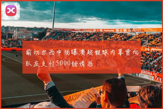 前切尔西中场曝澳超假球内幕曾向队友支付5000镑诱惑