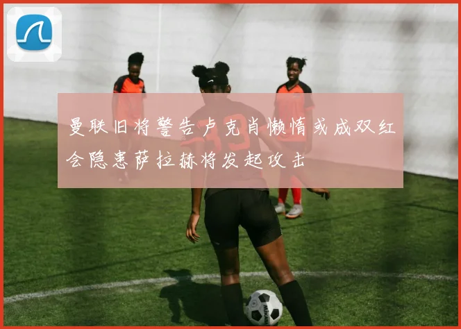 曼联旧将警告卢克肖懒惰或成双红会隐患萨拉赫将发起攻击