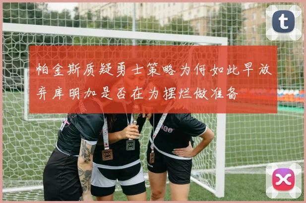 帕金斯质疑勇士策略为何如此早放弃库明加是否在为摆烂做准备