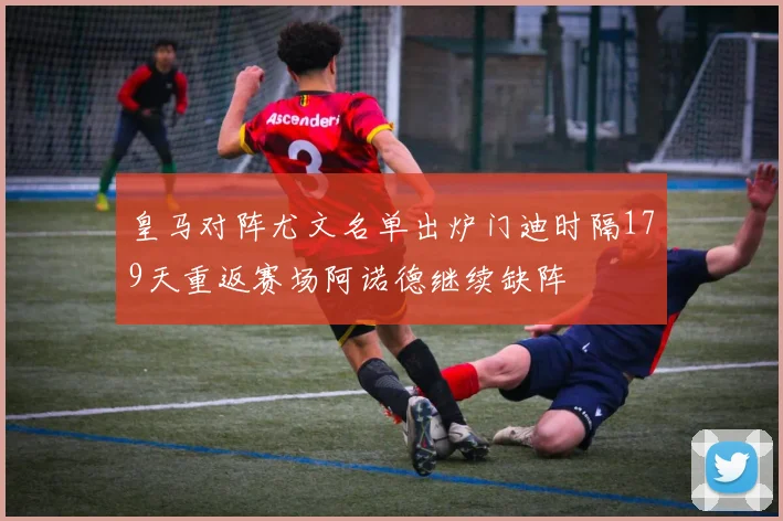 皇马对阵尤文名单出炉门迪时隔179天重返赛场阿诺德继续缺阵