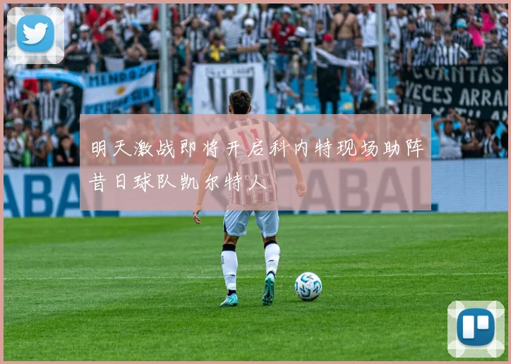 明天激战即将开启科内特现场助阵昔日球队凯尔特人