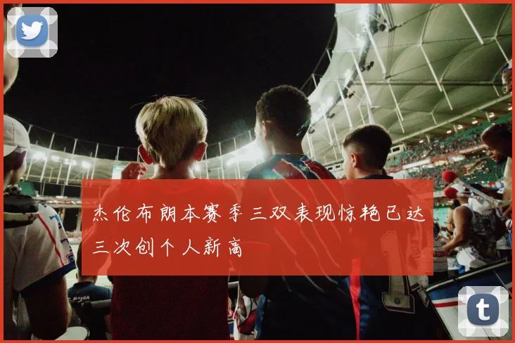 杰伦布朗本赛季三双表现惊艳已达三次创个人新高