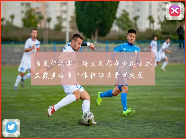 马良行执掌上海女足志在全运会水庆霞重返市少体校助力青训发展