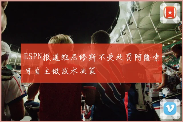 ESPN报道维尼修斯不受处罚阿隆索可自主做技术决策
