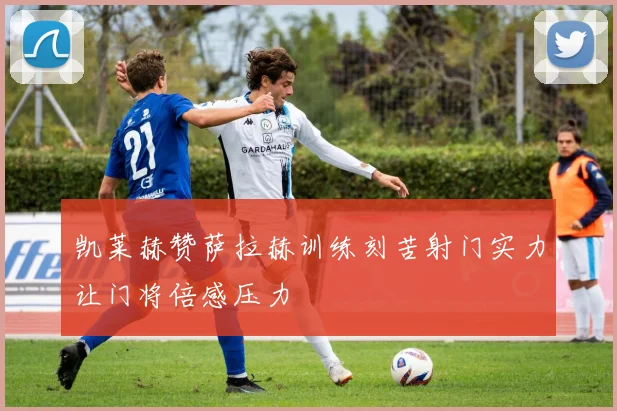 凯莱赫赞萨拉赫训练刻苦射门实力让门将倍感压力