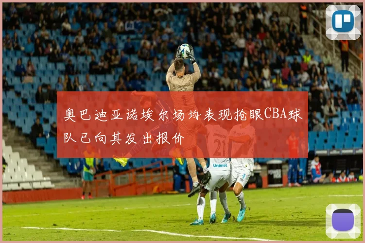 奥巴迪亚诺埃尔场均表现抢眼CBA球队已向其发出报价