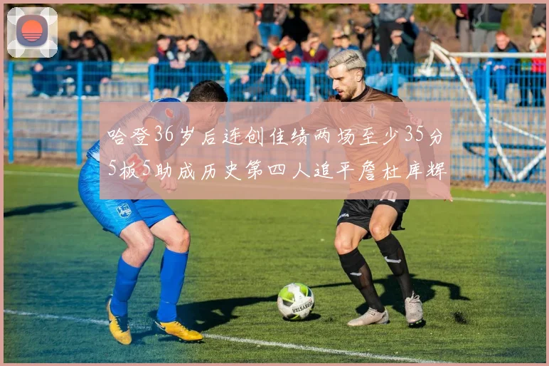 哈登36岁后连创佳绩两场至少35分5板5助成历史第四人追平詹杜库辉煌