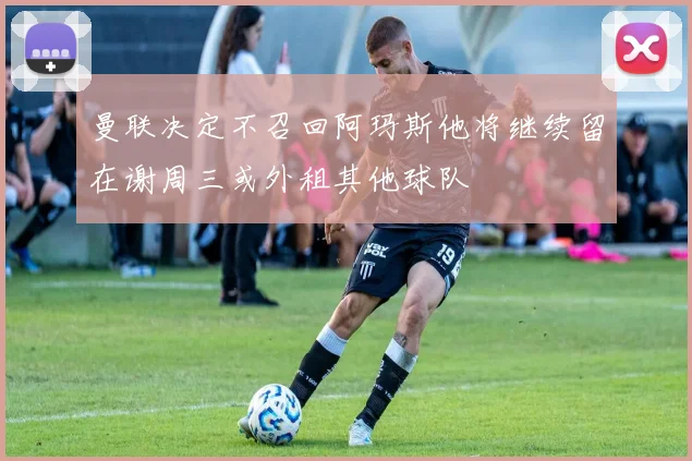 曼联决定不召回阿玛斯他将继续留在谢周三或外租其他球队