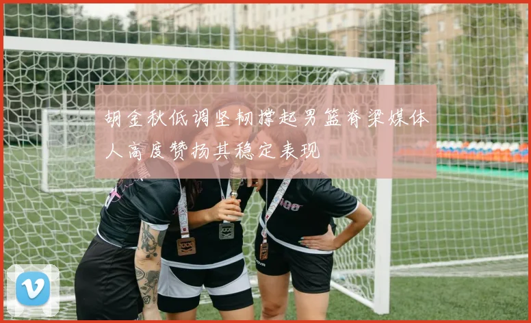 胡金秋低调坚韧撑起男篮脊梁媒体人高度赞扬其稳定表现