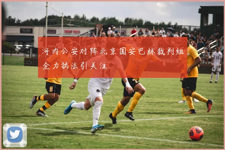 河内公安对阵北京国安巴林裁判组全力执法引关注