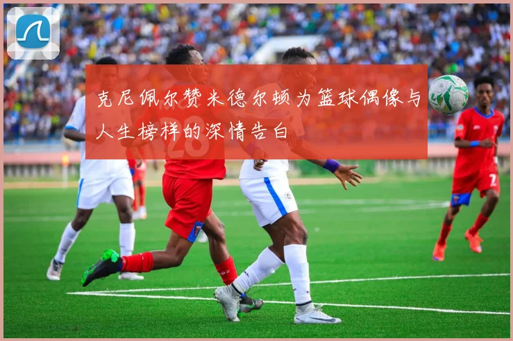 克尼佩尔赞米德尔顿为篮球偶像与人生榜样的深情告白