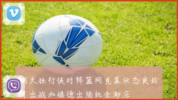 明天独行侠对阵篮网克莱状态良好可出战加福德出场机会渺茫
