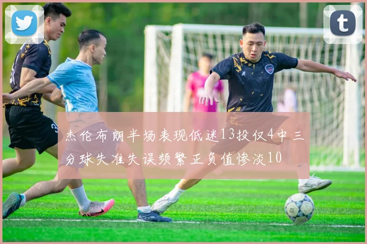 杰伦布朗半场表现低迷13投仅4中三分球失准失误频繁正负值惨淡10