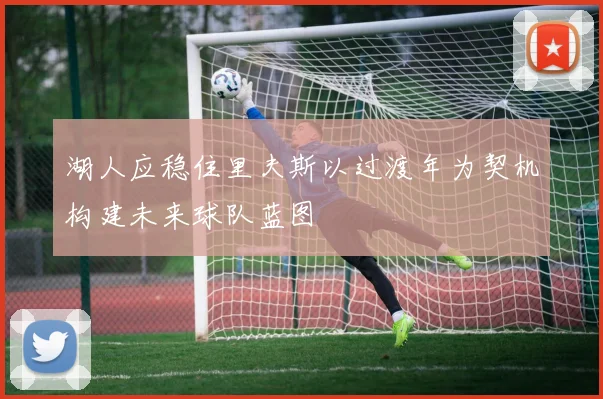 湖人应稳住里夫斯以过渡年为契机构建未来球队蓝图