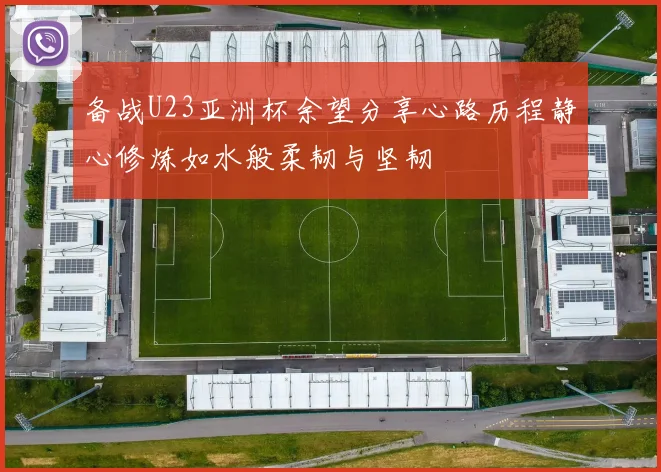 备战U23亚洲杯余望分享心路历程静心修炼如水般柔韧与坚韧