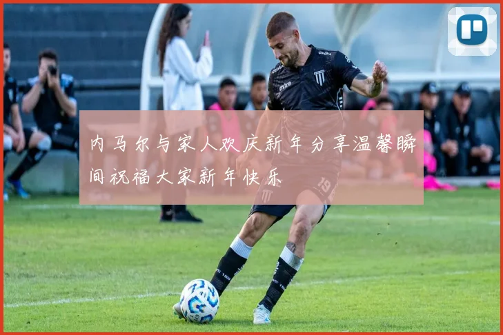 内马尔与家人欢庆新年分享温馨瞬间祝福大家新年快乐